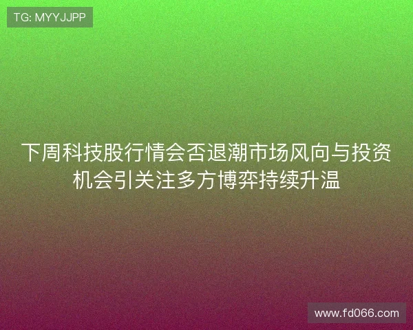 下周科技股行情会否退潮市场风向与投资机会引关注多方博弈持续升温